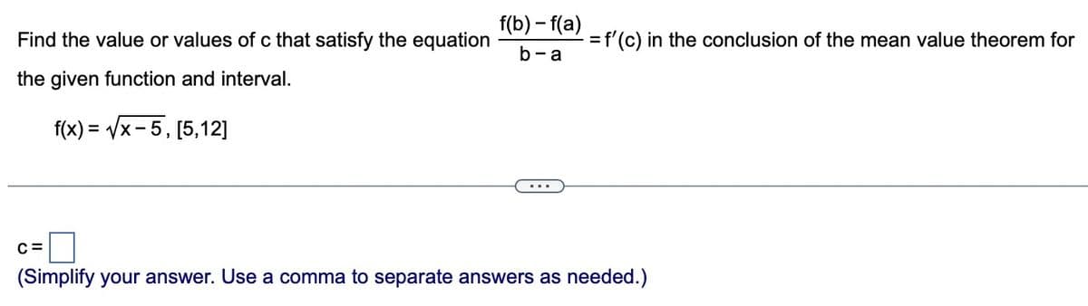 Find the value or values of c that satisfy the equation
the given function and interval.
f(x)=√x-5, [5,12]
C=
f(b)-f(a)
b-a
= f'(c) in the conclusion of the mean value theorem for
(Simplify your answer. Use a comma to separate answers as needed.)