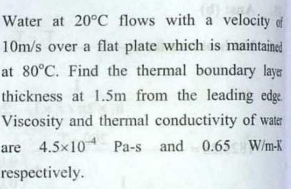 Water at 20°C flows with a velocity of
10m/s over a flat plate which is maintained
at 80°C. Find the thermal boundary layer
thickness at 1.5m from the leading edge
Viscosity and thermal conductivity of water
are 4.5x10 Pa-s and 0.65
W/m-K
respectively.
