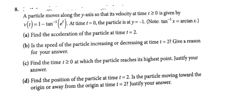 8.
A particle moves along the y-axis so that its velocity at time t 2 0 is given by
v(1) =1– tan-"(e'). At time t = 0, the particle is at y = -1. (Note: tanx= arctan x.)
(a) Find the acceleration of the particle at time t = 2.
(b) Is the speed of the particle increasing or decreasing at time t = 2? Give a reason
for your answer.
(c) Find the time t2 0 at which the particle reaches its highest point. Justify your
answer.
(d) Find the position of the particle at time t= 2. Is the particle moving toward the
origin or away from the origin at time t = 2? Justify your answer.
