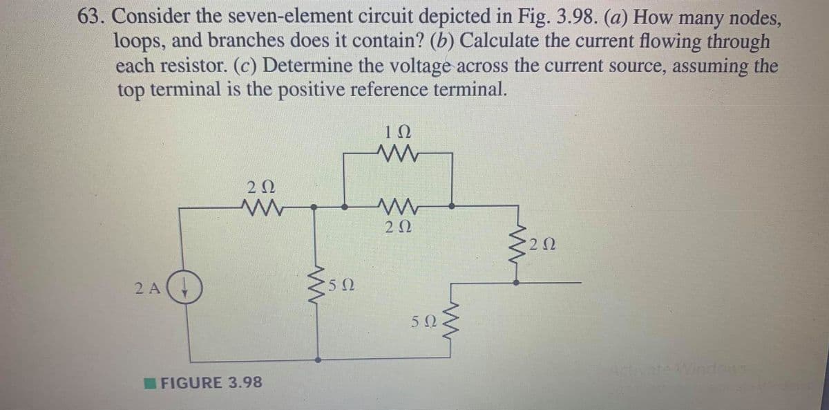 63. Consider the seven-element circuit depicted in Fig. 3.98. (a) How many nodes,
loops, and branches does it contain? (b) Calculate the current flowing through
each resistor. (c) Determine the voltage across the current source, assuming the
top terminal is the positive reference terminal.
10
2Ω
2 A
5 Ω
5Ω
Artivate Windews
FIGURE 3.98
