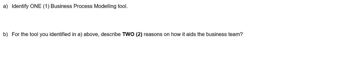 a) Identify ONE (1) Business Process Modelling tool.
b) For the tool you identified in a) above, describe TWO (2) reasons on how it aids the business team?
