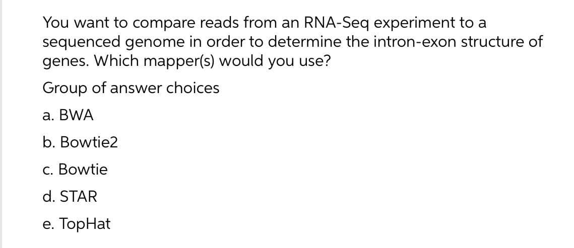 You want to compare reads from an RNA-Seq experiment to a
sequenced genome in order to determine the intron-exon structure of
genes. Which mapper(s) would you use?
Group of answer choices
а. BWA
b. Bowtie2
c. Bowtie
d. STAR
е. ТopHat
