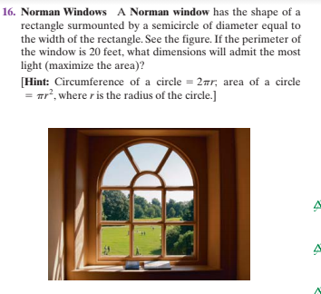 16. Norman Windows A Norman window has the shape of a
rectangle surmounted by a semicircle of diameter equal to
the width of the rectangle. See the figure. If the perimeter of
the window is 20 feet, what dimensions will admit the most
light (maximize the area)?
[Hint: Circumference of a circle = 27r, area of a circle
ar, where r is the radius of the circle.]
