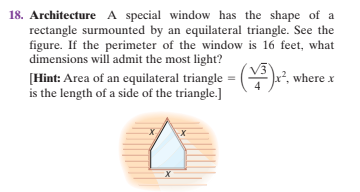 18. Architecture A special window has the shape of a
rectangle surmounted by an equilateral triangle. See the
figure. If the perimeter of the window is 16 feet, what
dimensions will admit the most light?
[Hint: Area of an equilateral triangle =
is the length of a side of the triangle.]
(웃), where x
