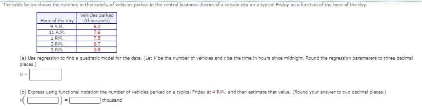 The table below shows the number, in thousands, of vehicles parked in the central business district of a certain city on a typical Friday as a function of the hour of the day.
Vehicles parked
(thousands)
Hour of the day
9 A.M.
11 A.M.
1 P.M.
3 P.M.
5 P.M.
6.1
7.6
7.5
6.7
3.9
(a) Use regression to find a quadratic model for the data. (Let V be the number of vehicles and t be the time in hours since midnight. Round the regression parameters to three decimal
places.)
V =
(b) Express using functional notation the number of vehicles parked on a typical Friday at 4 P.M., and then estimate that value. (Round your answer to two decimal places.)
thousand
