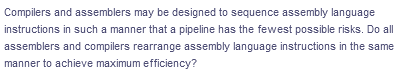 Compilers and assemblers may be designed to sequence assembly language
instructions in such a manner that a pipeline has the fewest possible risks. Do all
assemblers and compilers rearrange assembly language instructions in the same
manner to achieve maximum efficiency?
