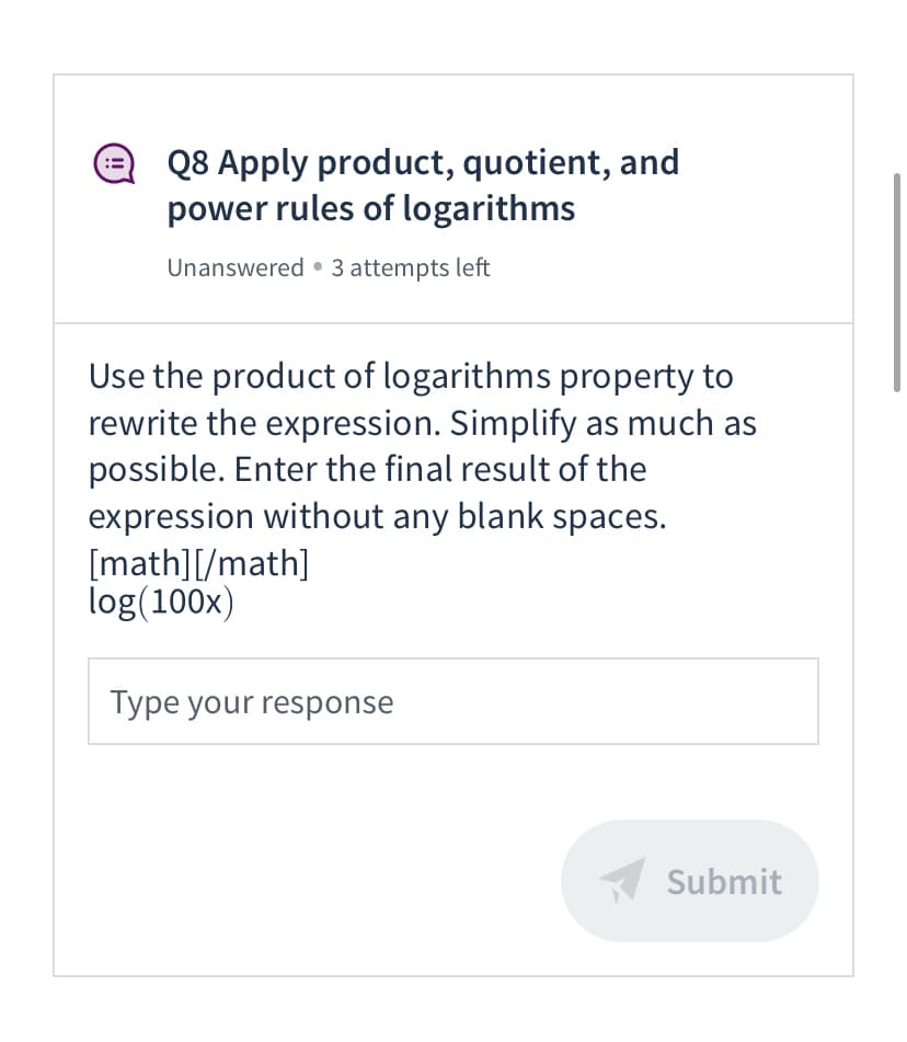 Q8 Apply product, quotient, and
power rules of logarithms
Unanswered • 3 attempts left
Use the product of logarithms property to
rewrite the expression. Simplify as much as
possible. Enter the final result of the
expression without any blank spaces.
[math][/math]
log(100x)
Type your response
Submit
