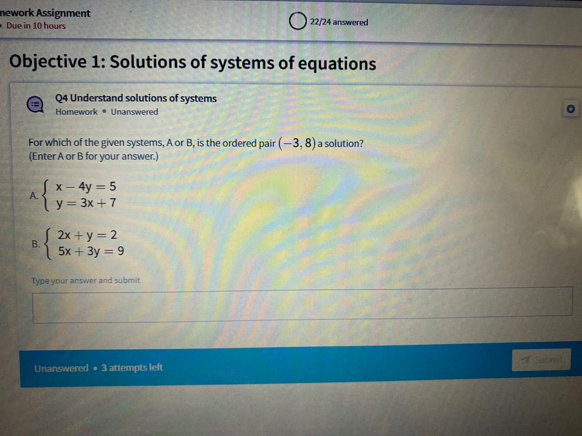 mework Assignment
- Due in 10 hours
O 22/24 answered
Objective 1: Solutions of systems of equations
Q4 Understand solutions of systems
Homework • Unanswered
For which of the given systems, A or B, is the ordered pair (-3, 8) a solution?
(Enter A or B for your answer.)
Sx- 4y = 5
y = 3x +7
А.
S 2x + y = 2
В.
5x + 3y = 9
Type your answer and submit
Submit
Unanswered 3 attempts left
