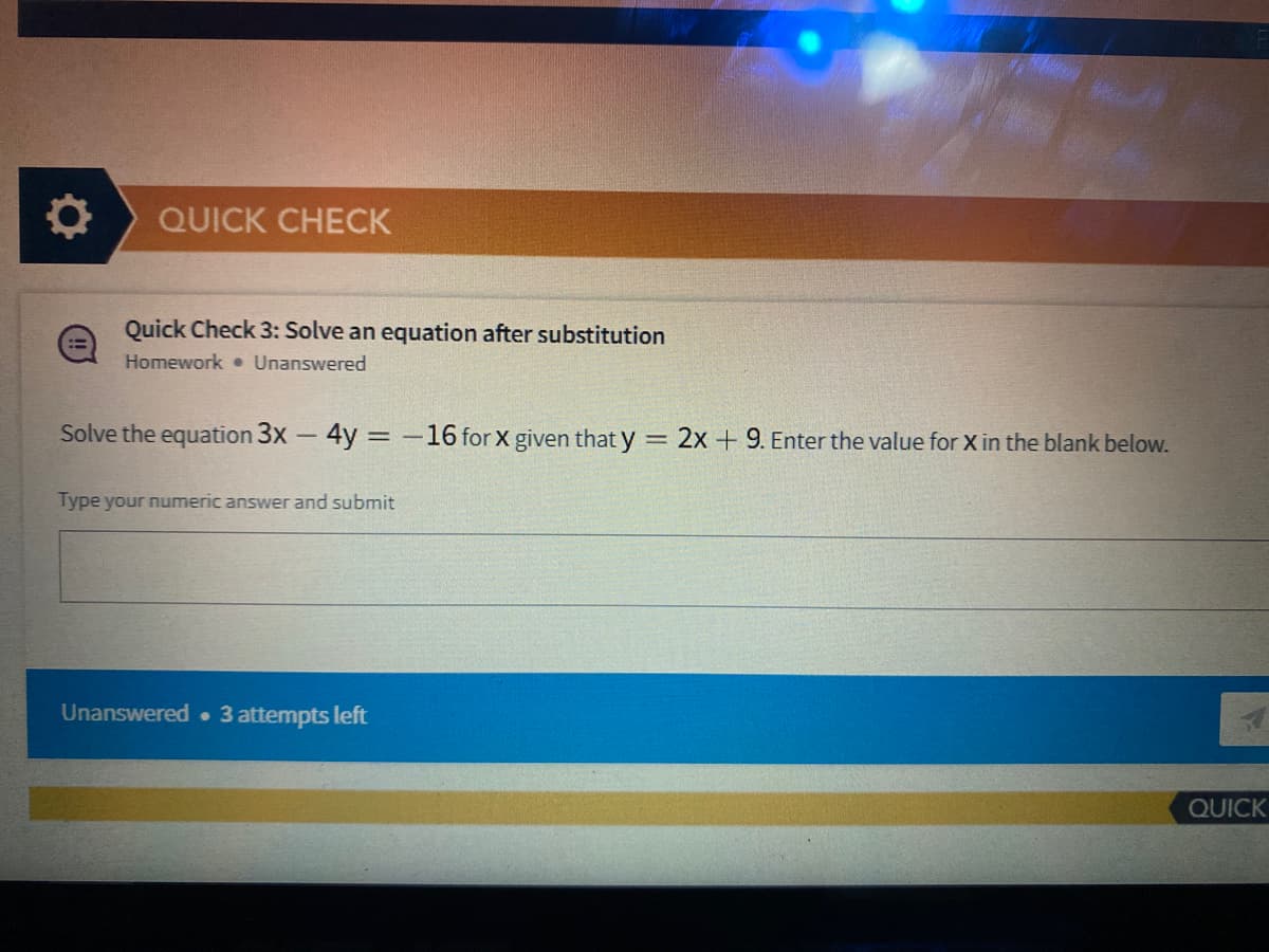 QUICK CHECK
Quick Check 3: Solve an equation after substitution
Homework • Unanswered
Solve the equation 3x - 4y = -16 for x given that y = 2x + 9. Enter the value for X in the blank below.
Type your numeric answer and submit
Unanswered 3 attempts left
QUICK
