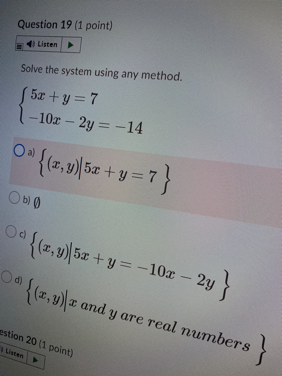 Question 19 (1 point)
4)Listen
Solve the system using any method.
5x +y = 7
-10x - 2y -14
0 {(7,9)|5z + y =
O b) 0
Oc)
{(z, 9) 5x + y = -10x – 2y
Od)
{(x,y) x and y are real numbers
estion 20 (1 point)
Listen
