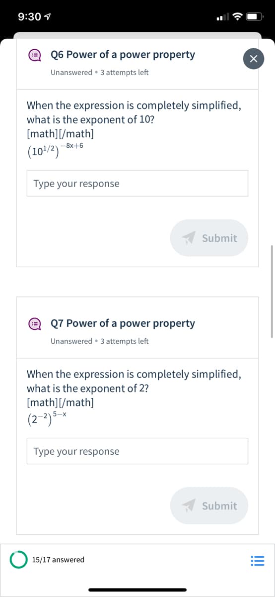 9:30 1
Q6 Power of a power property
Unanswered • 3 attempts left
When the expression is completely simplified,
what is the exponent of 10?
[math][/math]
-8x+6
(10/2)
Type your response
A Submit
Q7 Power of a power property
Unanswered • 3 attempts left
When the expression is completely simplified,
what is the exponent of 2?
[math][/math]
5-x
Type your response
A Submit
15/17 answered
!!
