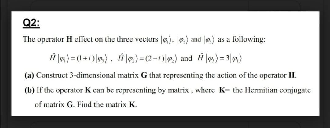 Q2:
The operator H effect on the three vectors |), |º2) and |,) as a following:
ÎĤ \9,) = (1+i)|9,), Î |9,)= (2-i )|@.) and Ĥ \9,) = 3|9,)
(a) Construct 3-dimensional matrix G that representing the action of the operator H.
(b) If the operator K can be representing by matrix , where K= the Hermitian conjugate
of matrix G. Find the matrix K.
