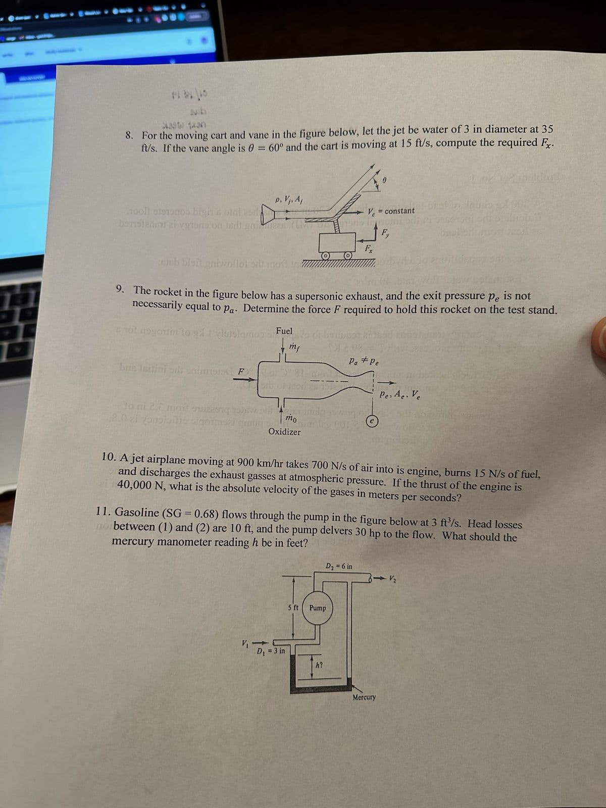 131
X39W 1xan
8. For the moving cart and vane in the figure below, let the jet be water of 3 in diameter at 35
ft/s. If the vane angle is 0 = 60° and the cart is moving at 15 ft/s, compute the required Fx.
p, V₁, Aj
1001 5191000 bigin s otni esda
J Vc = constant
borstene ai vetons on her gnides (mans in di
Fy
bus Isitini sdi onimsis F
sisb bleit gniwollol orli m
9. The rocket in the figure below has a supersonic exhaust, and the exit pressure Pe is not
necessarily equal to pa. Determine the force F required to hold this rocket on the test stand.
101 nogomin to gylislamos
Fuel
94V
mf
V₁ →
or 3° 81-god
or of 1000 28 15122
01 bo
mo
Oxidizer
to ni 2.6 moi sing is wog g
8.0 ei yonoioille sigorski graug
niming 001 27
7
D₁ = 3 in
21
Fx
10. A jet airplane moving at 900 km/hr takes 700 N/s of air into is engine, burns 15 N/s of fuel,
and discharges the exhaust gasses at atmospheric pressure. If the thrust of the engine is
40,000 N, what is the absolute velocity of the gases in meters per seconds?
Pa #Pe
11. Gasoline (SG = 0.68) flows through the pump in the figure below at 3 ft³/s. Head losses
mercury manometer reading h be in feet?
no between (1) and (2) are 10 ft, and the pump delvers 30 hp to the flow. What should the
5 ft Pump
h?
D₂ = 6 in
0
Pes Ae. Ve
Mercury
V₂