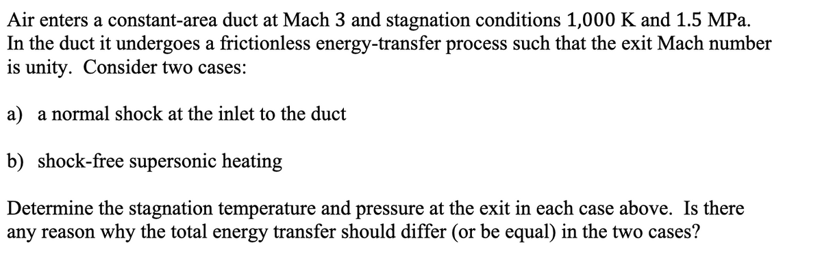 Air enters a constant-area duct at Mach 3 and stagnation conditions 1,000 K and 1.5 MPa.
In the duct it undergoes a frictionless energy-transfer process such that the exit Mach number
is unity. Consider two cases:
a) a normal shock at the inlet to the duct
b) shock-free supersonic heating
Determine the stagnation temperature and pressure at the exit in each case above. Is there
any reason why the total energy transfer should differ (or be equal) in the two cases?
