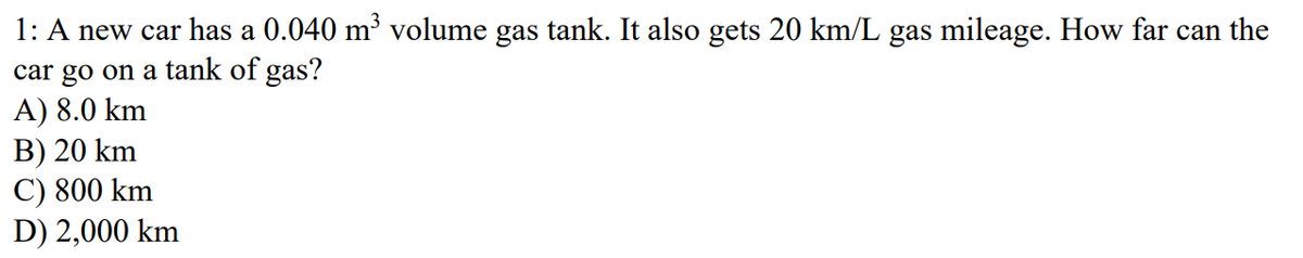 1: A new car has a 0.040 m³ volume gas tank. It also gets 20 km/L gas mileage. How far can the
car go on a tank of gas?
A) 8.0 km
B) 20 km
C) 800 km
D) 2,000 km
