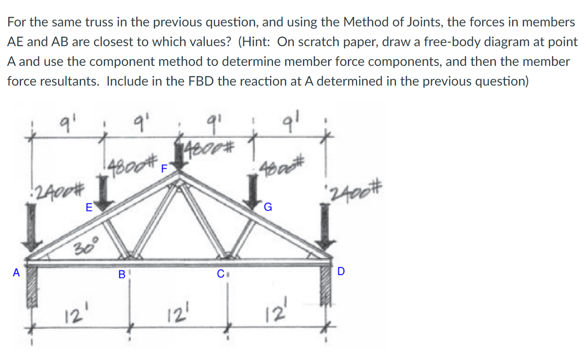 For the same truss in the previous question, and using the Method of Joints, the forces in members
AE and AB are closest to which values? (Hint: On scratch paper, draw a free-body diagram at point
A and use the component method to determine member force components, and then the member
force resultants. Include in the FBD the reaction at A determined in the previous question)
4800 F
2400#
E
2400#
G.
300
A
В
D
12'
12!
12'
