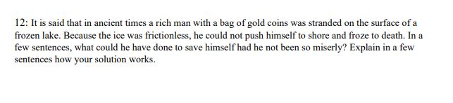 12: It is said that in ancient times a rich man with a bag of gold coins was stranded on the surface of a
frozen lake. Because the ice was frictionless, he could not push himself to shore and froze to death. In a
few sentences, what could he have done to save himself had he not been so miserly? Explain in a few
sentences how your solution works.
