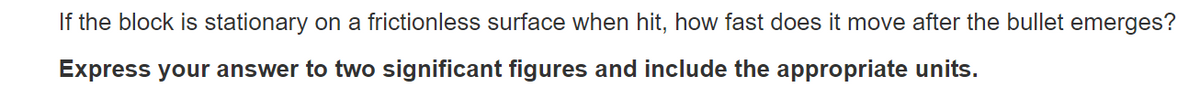 If the block is stationary on a frictionless surface when hit, how fast does it move after the bullet emerges?
Express your answer to two significant figures and include the appropriate units.
