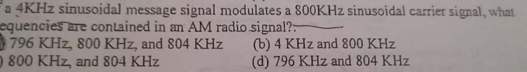 a 4KHZ sinusoidal message signal modulates a 800KHZ sinusoidal carrier signal, what
equencies are contained in an AM radio signal?-
796 KHz, 800 KHz, and 804 KHz
0 800 KHz, and 804 KHz
(b) 4 KHz and 800 KHz
(d) 796 KHz and 804 KHz
