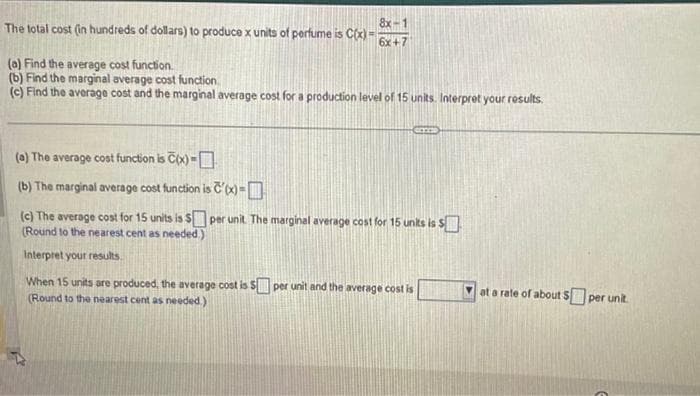 The total cost (in hundreds of dollars) to produce x units of perfume is C(x)=
(a) Find the average cost function.
(b) Find the marginal average cost function
(c) Find the average cost and the marginal average cost for a production level of 15 units. Interpret your results.
8x-1
6x+7
(a) The average cost function is C(x)=
(b) The marginal average cost function is c'(x)=
(c) The average cost for 15 units is $
(Round to the nearest cent as needed.)
Interpret your results.
per unit. The marginal average cost for 15 units is $
When 15 units are produced, the average cost is $ per unit and the average cost is
(Round to the nearest cent as needed.)
at a rate of about $ per unit.