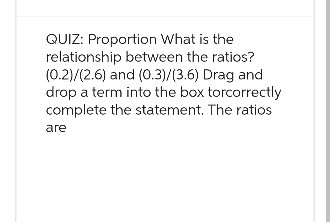 QUIZ: Proportion What is the
relationship between the ratios?
(0.2)/(2.6) and (0.3)/(3.6) Drag and
drop a term into the box torcorrectly
complete the statement. The ratios
are