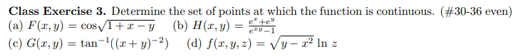 Class Exercise 3. Determine the set of points at which the function is continuous. (#30-36 even)
e te
(a) F(x, y) = cos√1+x-y
(c) G(x, y) = tan-¹((x+y)-2)
(b) H(x, y):
=
ey-1
(d) f(x, y, z) = √√y - x² In z