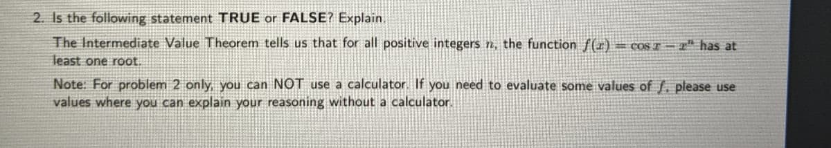 2. Is the following statement TRUE or FALSE? Explain.
The Intermediate Value Theorem tells us that for all positive integers n, the function f(r)= COST = " has at
least one root.
Note: For problem 2 only, you can NOT use a calculator. If you need to evaluate some values of f. please use
values where you can explain your reasoning without a calculator.
