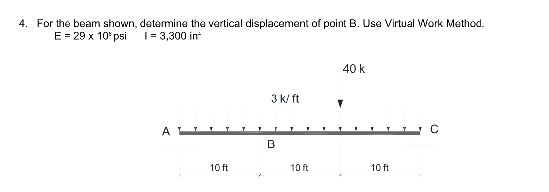 4. For the beam shown, determine the vertical displacement of point B. Use Virtual Work Method.
E %3D29 х 10°рsi
|= 3,300 in
40 k
3 k/ ft
10 ft
10 ft
10 ft
