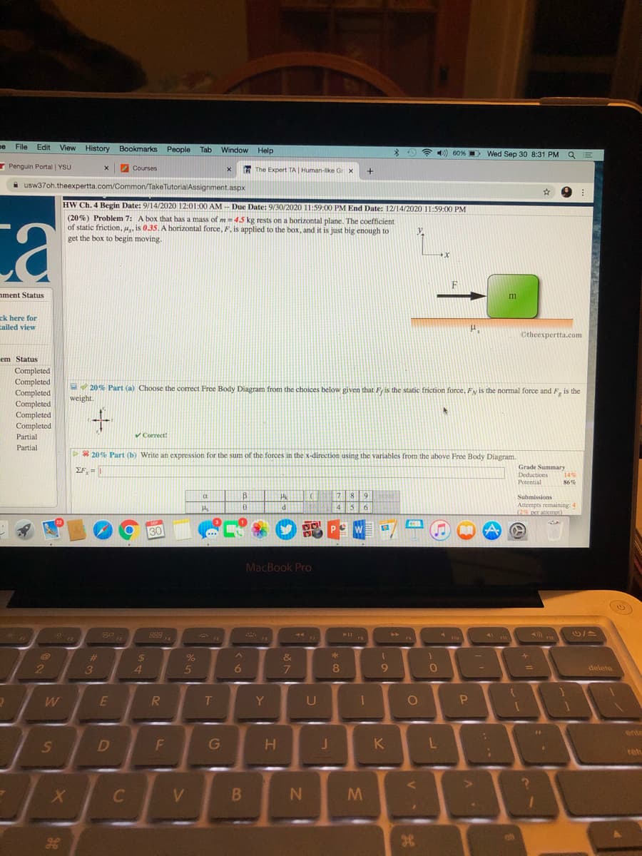 ne File Edit View History Bookmarks People
Tab
Window Help
* 4)) 60% D Wed Sep 30 8:31 PMQ
* Penguin Portal | YSU
Z Courses
The Expert TA Human-like Gr x
i usw37oh.theexpertta.com/Common/TakeTutorialAssignment.aspx
HW Ch. 4 Begin Date: 9/14/2020 12:01:00 AM - Due Date: 9/30/2020 11:59:00 PM End Date: 12/14/2020 11:59:00 PM
(20%) Problem 7: A box that has a mass of m = 45 kg rests on a horizontal plane. The coefficient
of static friction, u, is 035. A horizontal force,F. is applied to the box, and it is just big enough to
get the box to begin moving.
ca
ament Status
ck here for
cailed view
Otheexpertta.com
em Status
Completed
Completed
Completed
E 20% Part (a) Choose the correct Free Body Diagram from the choices below given that F, is the static friction force, Fy is the normal force and F, is the
weight.
Completed
Completed
Completed
Partial
Correct!
Partial
>* 20% Part (b) Write an expression for the sum of the forces in the x-direction using the variables from the above Free Body Diagram.
Grade Summary
Deductions
Potential
EF,=
14%
B
Submissions
Attempts remaining: 4
d
g P W
30
MacBook Pro
* 19
%23
%24
&
2
3
5
6.
7.
delete
R.
T
Y
U
P.
ente
D
J.
K
reh
