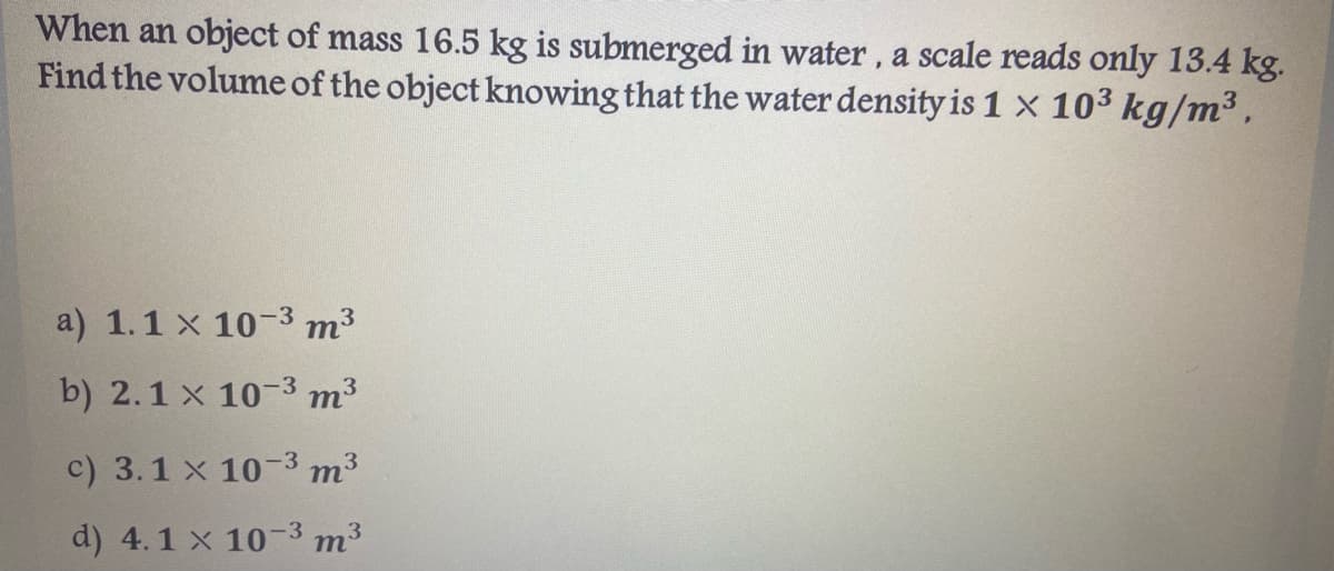 When an object of mass 16.5 kg is submerged in water, a scale reads only 13.4 kg.
Find the volume of the object knowing that the water density is 1 x 103 kg/m³,
a) 1.1 x 10-3 m3
b) 2.1 x 10-3 m3
c) 3.1 x 10-3 m3
d) 4.1 x 10-3 m³

