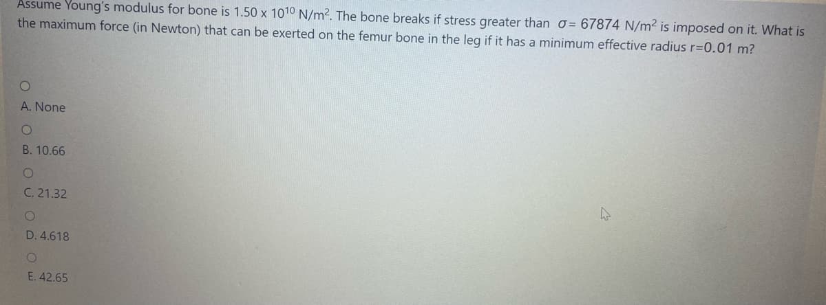 Assume Young's modulus for bone is 1.50 x 1010 N/m2. The bone breaks if stress greater than o= 67874 N/m² is imposed on it. What is
the maximum force (in Newton) that can be exerted on the femur bone in the leg if it has a minimum effective radius r=0.01 m?
A. None
B. 10.66
C. 21.32
D. 4.618
E. 42.65
O 4 O OU
