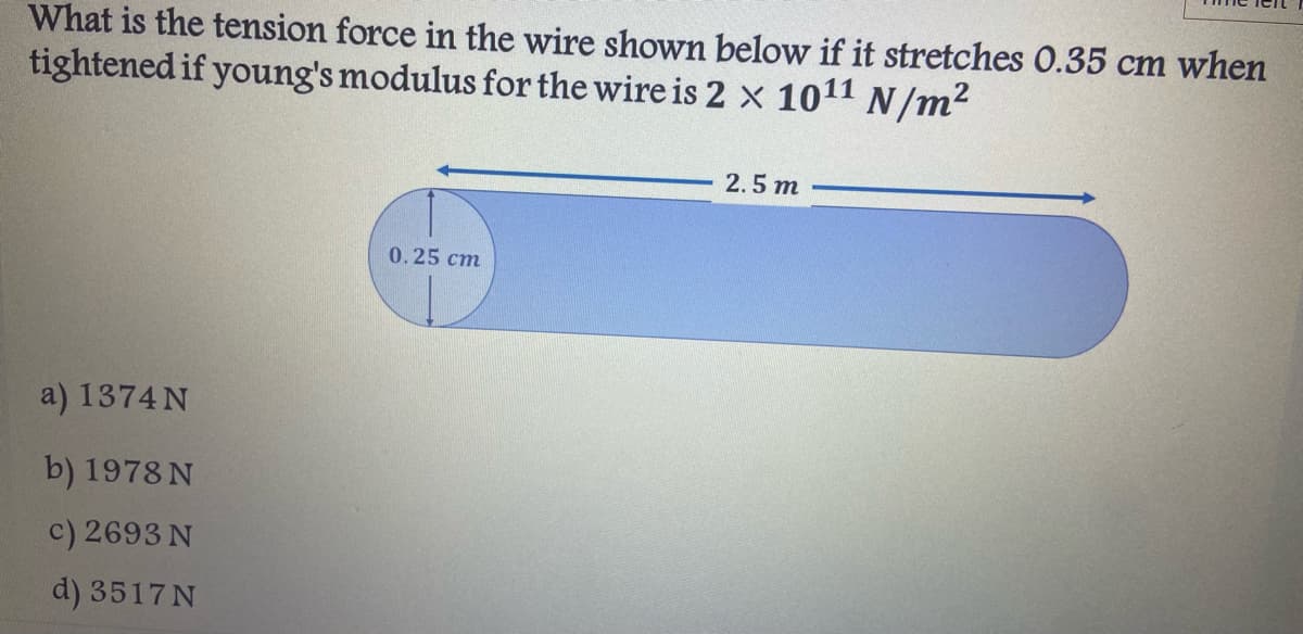 What is the tension force in the wire shown below if it stretches O.35 cm when
tightened if young's modulus for the wire is 2 x 1011 N/m2
2.5 m
0.25 cm
a) 1374 N
b) 1978 N
c) 2693 N
d) 3517N
