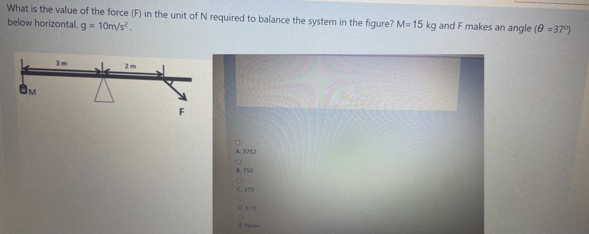 What is the value of the force (F) in the unit of N required to balance the system in the figure? M=15 kg and F makes an angle (0 =37°)
below horizontal. g = 10m/s2.
3 m
2 m
A. 3752
B. 750
C. 375
D. 5-15
E. None
