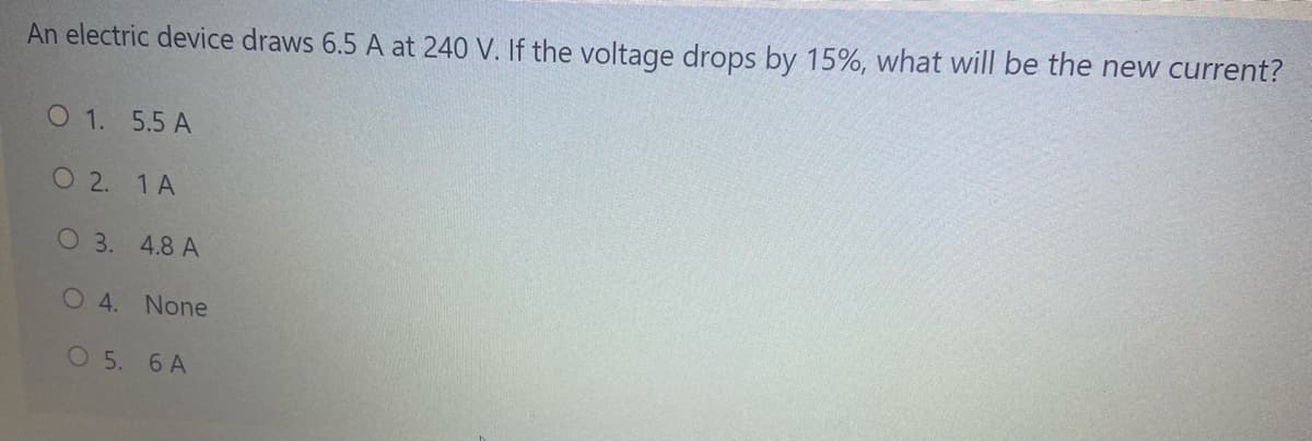 An electric device draws 6.5 A at 240 V. If the voltage drops by 15%, what will be the new current?
O 1. 5.5 A
O 2. 1A
O 3. 4.8 A
O4. None
O 5. 6 A
