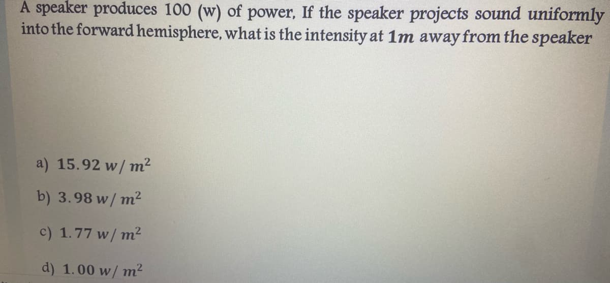 A speaker produces 100 (w) of power, If the speaker projects sound uniformly
into the forward hemisphere, what is the intensity at 1m away from the speaker
a) 15.92 w/ m2
b) 3.98 w/ m²
c) 1.77 w/ m2
d) 1.00 w/ m?
