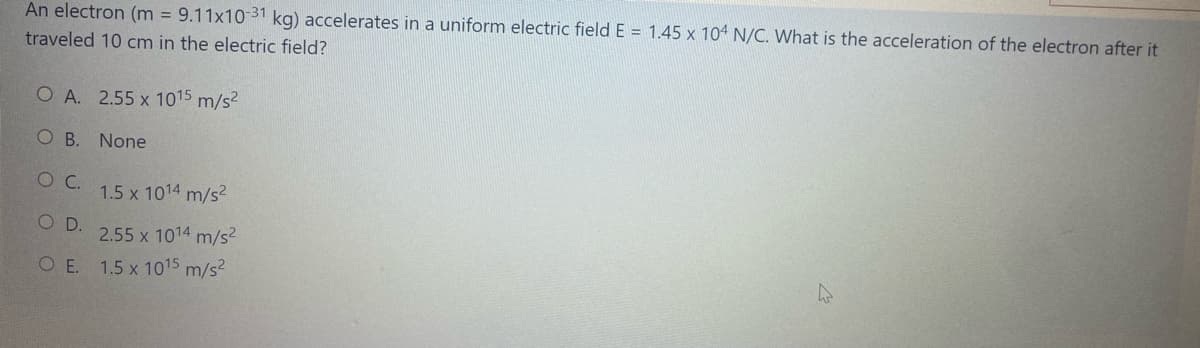 An electron (m = 9.11x10 31 kg) accelerates in a uniform electric field E = 1.45 x 104 N/C. What is the acceleration of the electron after it
traveled 10 cm in the electric field?
O A. 2.55 x 1015 m/s2
O B. None
1.5 x 1014 m/s2
O D.
2.55 x 1014 m/s?
O E. 1.5 x 1015 m/s2
