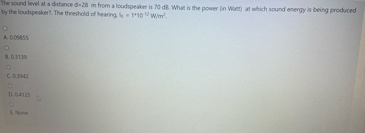 The sound level at a distance d328 m from a loudspeaker is 70 dB. What is the power (in Watt) at which sound energy is being produced
by the loudspeaker?. The threshold of hearing, lo = 1*10 12 W/m2.
A. 0.09855
B. 0.3139
C. 0.3942
D. 0.4125
E. None
