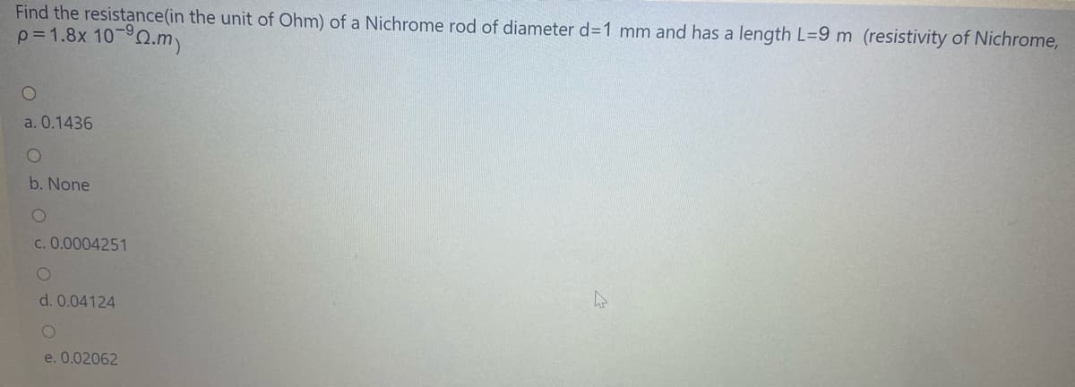 Find the resistance(in the unit of Ohm) of a Nichrome rod of diameter d=1 mm and has a length L=9 m (resistivity of Nichrome,
p= 1.8x 10-°0.m)
a. 0.1436
b. None
c. 0.0004251
d. 0.04124
e. 0.02062
