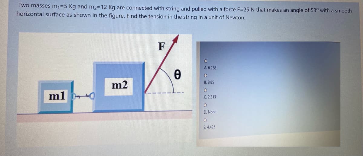Two masses m1=5 Kg and m2=12 Kg are connected with string and pulled with a force F=25 N that makes an angle of 53° with a smooth
horizontal surface as shown in the figure. Find the tension in the string in a unit of Newton.
F
A. 6.258
B. 8.85
m2
m1 0
C. 2213
D. None
E. 4.425
