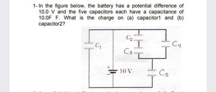 1- In the figure below, the battery has a potential difference of
10.0 V and the five capacitors each have a capacitance of
10.0F F. What is the charge on (a) capacitor1 and (b)
capacitor2?
C4
C3-
10 V
Cs

