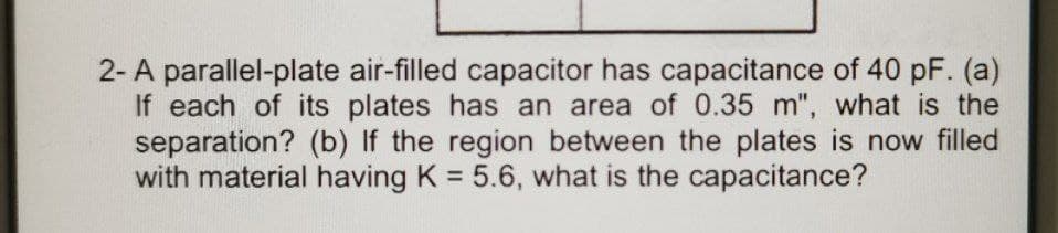 2- A parallel-plate air-filled capacitor has capacitance of 40 pF. (a)
If each of its plates has an area of 0.35 m", what is the
separation? (b) If the region between the plates is now filled
with material having K = 5.6, what is the capacitance?
%3D
