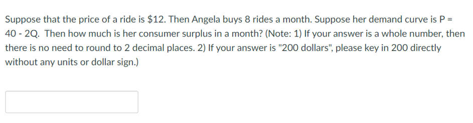 Suppose that the price of a ride is $12. Then Angela buys 8 rides a month. Suppose her demand curve is P =
40-2Q. Then how much is her consumer surplus in a month? (Note: 1) If your answer is a whole number, then
there is no need to round to 2 decimal places. 2) If your answer is "200 dollars", please key in 200 directly
without any units or dollar sign.)
