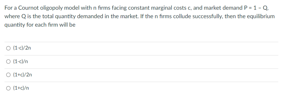 For a Cournot oligopoly model with n firms facing constant marginal costs c, and market demand P = 1 - Q,
where Q is the total quantity demanded in the market. If the n firms collude successfully, then the equilibrium
quantity for each firm will be
O (1-c)/2n
O (1-c)/n
O (1+c)/2n
O (1+c)/n