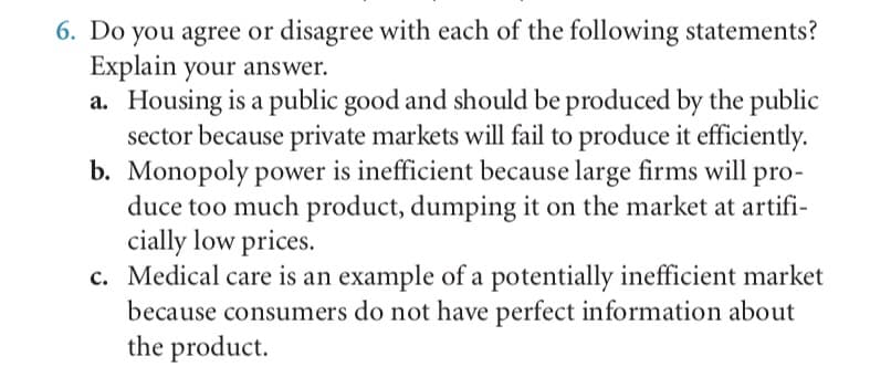 6. Do you agree or disagree with each of the following statements?
Explain your answer.
a. Housing is a public good and should be produced by the public
sector because private markets will fail to produce it efficiently.
b. Monopoly power is inefficient because large firms will pro-
duce too much product, dumping it on the market at artifi-
cially low prices.
c. Medical care is an example of a potentially inefficient market
because consumers do not have perfect information about
the product.
