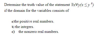 Determine the truth value of the statement 3xVy(x <y*)
if the domain for the variables consists of
a)the positive real numbers.
b) the integers.
c) the nonzero real numbers.
