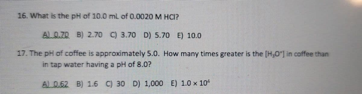 16. What is the pH of 10.0 mL of 0.0020 M HCI?
AL 0.70 B) 2.70 C) 3.70 D) 5.70 E) 10.0
17. The pH of coffee is approximately 5.0. How many times greater is the [H,O*] in coffee than
in tap water having a pH of 8.0?
AL 0.62 B) 1.6 C) 30 D) 1,000 E) 1.0 x 10