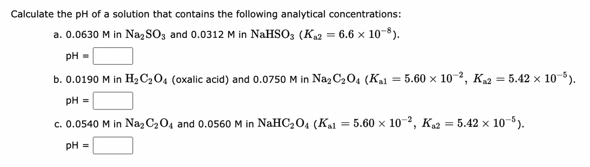 Calculate the pH of a solution that contains the following analytical concentrations:
a. 0.0630 M in Na2SO3 and 0.0312 M in NaHSO3 (K₁2 = 6.6 × 10−8).
pH =
b. 0.0190 M in H₂C₂O4 (oxalic acid) and 0.0750 M in Na2C₂O4 (Kal
pH =
c. 0.0540 M in Na2C₂O4 and 0.0560 M in NaHC₂O4 (Kal = 5.60 × 10-², Ka2 = 5.42 × 10−5).
pH =
=
=
· 5.60 × 10−², Ka2 = 5.42 × 10-5).