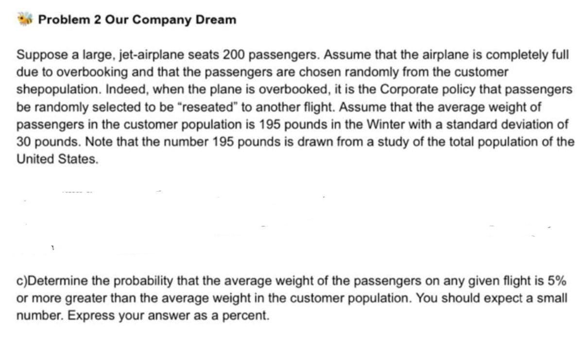 Problem 2 Our Company Dream
Suppose a large, jet-airplane seats 200 passengers. Assume that the airplane is completely full
due to overbooking and that the passengers are chosen randomly from the customer
shepopulation. Indeed, when the plane is overbooked, it is the Corporate policy that passengers
be randomly selected to be "reseated" to another flight. Assume that the average weight of
passengers in the customer population is 195 pounds in the Winter with a standard deviation of
30 pounds. Note that the number 195 pounds is drawn from a study of the total population of the
United States.
c)Determine the probability that the average weight of the passengers on any given flight is 5%
or more greater than the average weight in the customer population. You should expect a small
number. Express your answer as a percent.