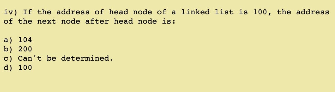 iv) If the address of head node of a linked list is 100, the address
of the next node after head node is:
a) 104
b) 200
c) Can't be determined.
d) 100