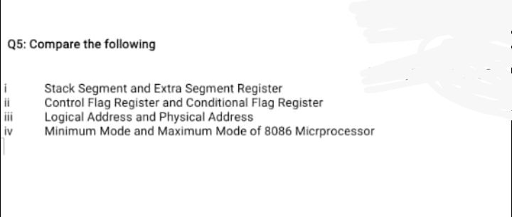 Q5: Compare the following
Stack Segment and Extra Segment Register
Control Flag Register and Conditional Flag Register
Logical Address and Physical Address
Minimum Mode and Maximum Mode of 8086 Micrprocessor
ii
iv
